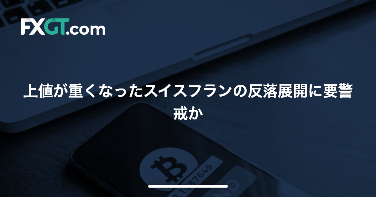 上値が重くなったスイスフランの反落展開に要警戒か